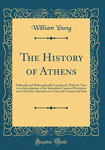 The History of Athens: Politically and Philosophically Considered, With the View to an Investigation of the Immediate Causes of Elevation, and of Decline, Operative in a Free and Commercial State (Classic Reprint)