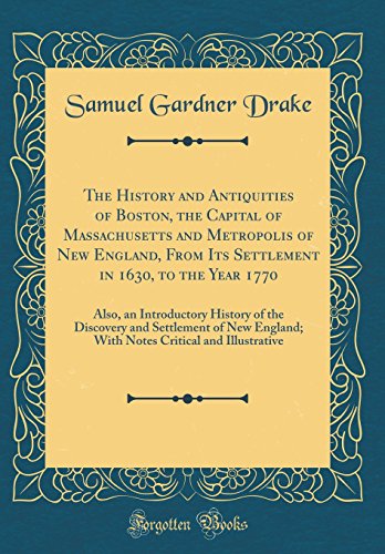 The History and Antiquities of Boston, the Capital of Massachusetts and Metropolis of New England, From Its Settlement in 1630, to the Year 1770: Also, an Introductory History of the Discovery and Settlement of New England; With Notes Critical and Illustr