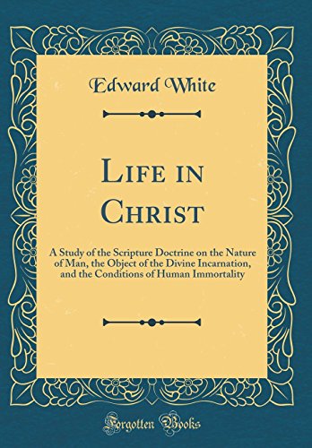 Life in Christ: A Study of the Scripture Doctrine on the Nature of Man, the Object of the Divine Incarnation, and the Conditions of Human Immortality (Classic Reprint)