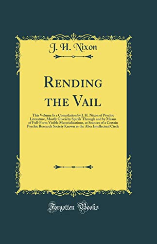 Rending the Vail: This Volume Is a Compilation by J. H. Nixon of Psychic Literature, Mostly Given by Spirits Through and by Means of Full-Form Visible Materializations, at Seances of a Certain Psychic Research Society Known as the Aber Intellectual Circle