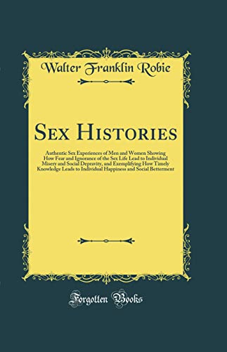 Sex Histories: Authentic Sex Experiences of Men and Women Showing How Fear and Ignorance of the Sex Life Lead to Individual Misery and Social Depravity, and Exemplifying How Timely Knowledge Leads to Individual Happiness and Social Betterment