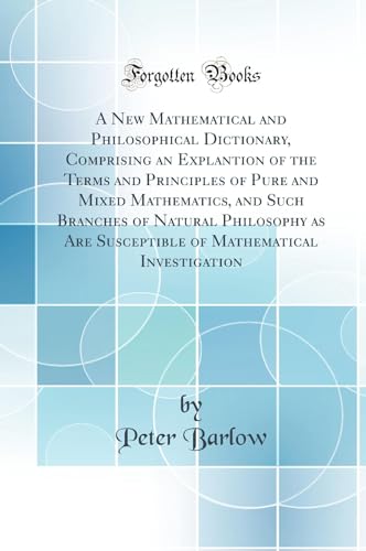 A New Mathematical and Philosophical Dictionary, Comprising an Explantion of the Terms and Principles of Pure and Mixed Mathematics, and Such Branches of Natural Philosophy as Are Susceptible of Mathematical Investigation (Classic Reprint)