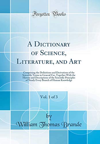 A Dictionary of Science, Literature, and Art, Vol. 1 of 3: Comprising the Definitions and Derivations of the Scientific Terms in General Use, Together With the History and Descriptions of the Scientific Principles of Nearly Every Branch of Human Knowledge