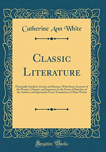 Classic Literature: Principally Sanskrit, Greek, and Roman, With Some Account of the Persian, Chinese, and Japanese; In the Form of Sketches of the Authors and Specimens From Translation of Their Works (Classic Reprint)