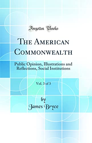 The American Commonwealth, Vol. 3 of 3: Public Opinion, Illustrations and Reflections, Social Institutions (Classic Reprint)
