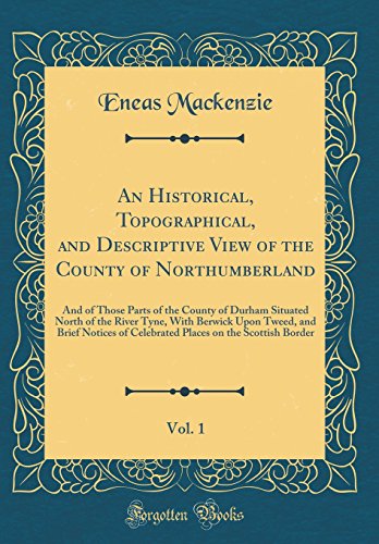 An Historical, Topographical, and Descriptive View of the County of Northumberland, Vol. 1: And of Those Parts of the County of Durham Situated North of the River Tyne, With Berwick Upon Tweed, and Brief Notices of Celebrated Places on the Scottish Border