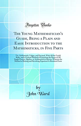 The Young Mathematician's Guide, Being a Plain and Easie Introduction to the Mathematicks, in Five Parts: Viz. Arithmetick, Vulgar, and Decimal, With All the Useful Rules, and a General Method of Extracting the Roots of All Single Powers; Algebra, or Arit