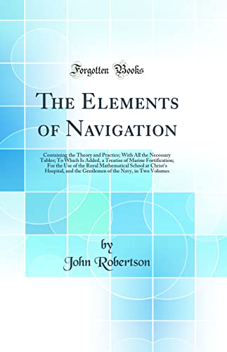 The Elements of Navigation: Containing the Theory and Practice; With All the Necessary Tables; To Which Is Added, a Treatise of Marine Fortification; For the Use of the Royal Mathematical School at Christ's Hospital, and the Gentlemen of the Navy, in Two