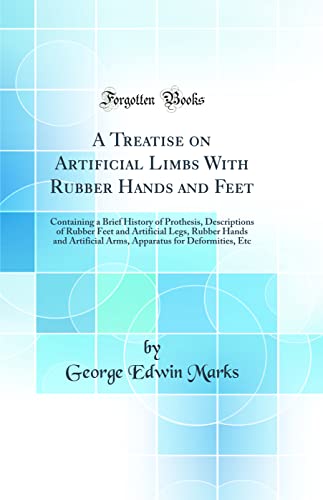 A Treatise on Artificial Limbs With Rubber Hands and Feet: Containing a Brief History of Prothesis, Descriptions of Rubber Feet and Artificial Legs, Rubber Hands and Artificial Arms, Apparatus for Deformities, Etc (Classic Reprint)