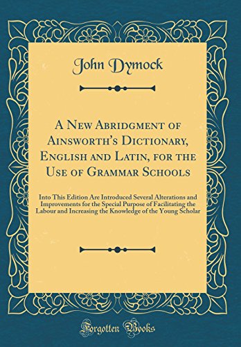 A New Abridgment of Ainsworth's Dictionary, English and Latin, for the Use of Grammar Schools: Into This Edition Are Introduced Several Alterations and Improvements for the Special Purpose of Facilitating the Labour and Increasing the Knowledge of the You