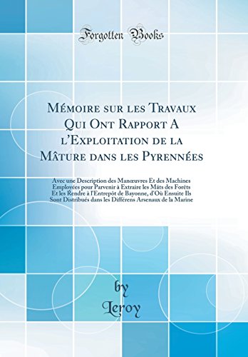 Mémoire sur les Travaux Qui Ont Rapport A l'Exploitation de la Mâture dans les Pyrennées: Avec une Description des Man?uvres Et des Machines Employées pour Parvenir à Extraire les Mâts des Forêts Et les Rendre à l'Entrepôt de Bayonne, d'Où Ensuite Ils Son