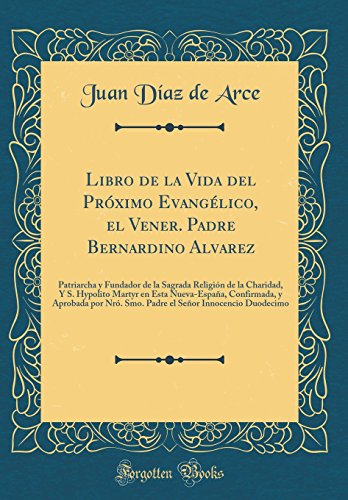 Libro de la Vida del Próximo Evangélico, el Vener. Padre Bernardino Alvarez: Patriarcha y Fundador de la Sagrada Religión de la Charidad, Y S. Hypolito Martyr en Esta Nueva-España, Confirmada, y Aprobada por Nró. Smo. Padre el Señor Innocencio Duodecimo