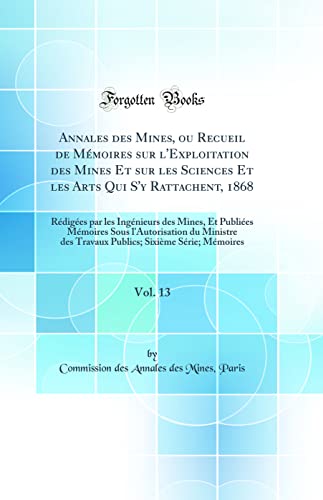 Annales des Mines, ou Recueil de Mémoires sur l'Exploitation des Mines Et sur les Sciences Et les Arts Qui S'y Rattachent, 1868, Vol. 13: Rédigées par les Ingénieurs des Mines, Et Publiées Mémoires Sous l'Autorisation du Ministre des Travaux Publics; Sixi
