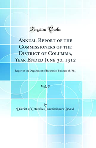 Annual Report of the Commissioners of the District of Columbia, Year Ended June 30, 1912, Vol. 5: Report of the Department of Insurance; Business of 1911 (Classic Reprint)