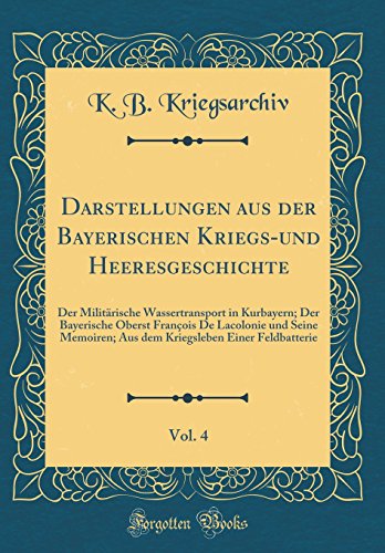 Darstellungen aus der Bayerischen Kriegs-und Heeresgeschichte, Vol. 4: Der Militärische Wassertransport in Kurbayern; Der Bayerische Oberst François De Lacolonie und Seine Memoiren; Aus dem Kriegsleben Einer Feldbatterie (Classic Reprint)