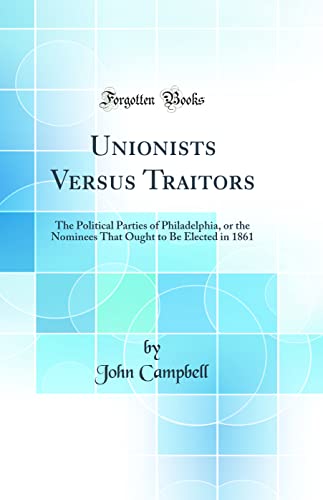 Unionists Versus Traitors: The Political Parties of Philadelphia, or the Nominees That Ought to Be Elected in 1861 (Classic Reprint)