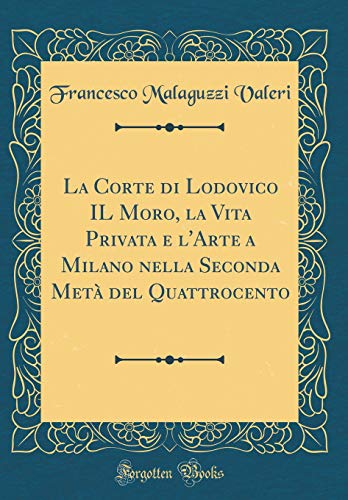 La Corte di Lodovico IL Moro, la Vita Privata e l'Arte a Milano nella Seconda Metà del Quattrocento (Classic Reprint)