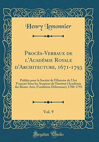 Procès-Verbaux de l'Académie Royale d'Architecture, 1671-1793, Vol. 9: Publiés pour la Société de l'Histoire de l'Art Français Sous les Auspices de l'Institut (Académie des Beaux-Arts, Fondation Debrousse); 1780-1793 (Classic Reprint)