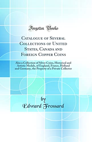 Catalogue of Several Collections of United States, Canada and Foreign Copper Coins: Also a Collection of Silver Coins, Historical and Artistic Medals, of England, France, Holland and Germany, the Property of a Private Collector (Classic Reprint)