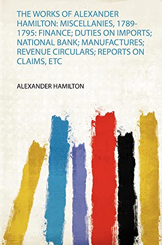 The Works of Alexander Hamilton: Miscellanies, 1789-1795: Finance; Duties on Imports; National Bank; Manufactures; Revenue Circulars; Reports on Claims, Etc