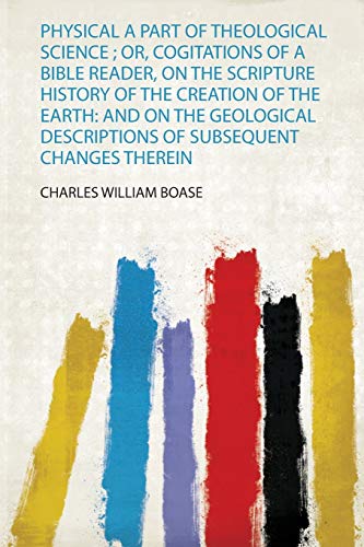 Physical a Part of Theological Science ; Or, Cogitations of a Bible Reader, on the Scripture History of the Creation of the Earth: and on the Geological Descriptions of Subsequent Changes Therein