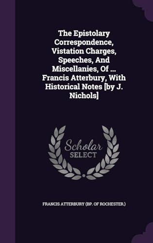 The Epistolary Correspondence, Vistation Charges, Speeches, and Miscellanies, of ... Francis Atterbury, With Historical Notes by J. Nichols