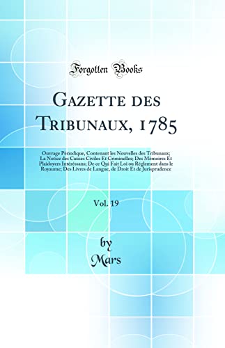 Gazette des Tribunaux, 1785, Vol. 19: Ouvrage Périodique, Contenant les Nouvelles des Tribunaux; La Notice des Causes Civiles Et Criminelles; Des Mémoires Et Plaidoyers Intéréssans; De ce Qui Fait Loi ou Réglement dans le Royaume; Des Livres de Langu