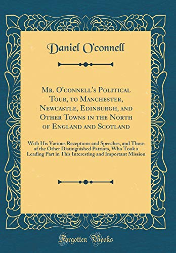 Mr. O'connell's Political Tour, to Manchester, Newcastle, Edinburgh, and Other Towns in the North of England and Scotland: With His Various Receptions and Speeches, and Those of the Other Distinguished Patriots, Who Took a Leading Part in This Interesting