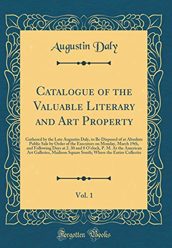 Catalogue of the Valuable Literary and Art Property, Vol. 1: Gathered by the Late Augustin Daly, to Be Disposed of at Absolute Public Sale by Order of the Executors on Monday, March 19th, and Following Days at 2. 30 and 8 O'clock, P. M. At the American Ar