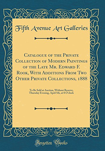 Catalogue of the Private Collection of Modern Paintings of the Late Mr. Edward F. Rook, With Additions From Two Other Private Collections, 1888: To Be Sold at Auction, Without Reserve, Thursday Evening, April 5th, at 8 O'clock (Classic Reprint)