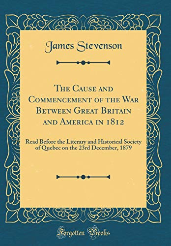The Cause and Commencement of the War Between Great Britain and America in 1812: Read Before the Literary and Historical Society of Quebec on the 23rd December, 1879 (Classic Reprint)