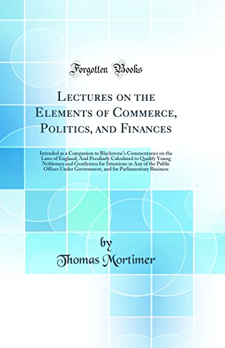 Lectures on the Elements of Commerce, Politics, and Finances: Intended as a Companion to Blackstone's Commentaries on the Laws of England; And Peculiarly Calculated to Qualify Young Noblemen and Gentlemen for Situations in Any of the Public Offices Under