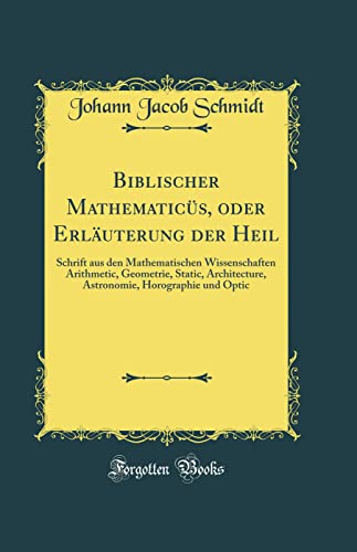 Biblischer Mathematicüs, oder Erläuterung der Heil: Schrift aus den Mathematischen Wissenschaften Arithmetic, Geometrie, Static, Architecture, Astronomie, Horographie und Optic (Classic Reprint)