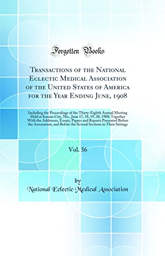 Transactions of the National Eclectic Medical Association of the United States of America for the Year Ending June, 1908, Vol. 36: Including the Proceedings of the Thirty-Eighth Annual Meeting Held at Kansas City, Mo., June 17, 18, 19, 20, 1908; Together