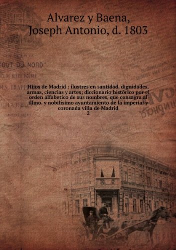 Hijos De Madrid: Ilustres En Santidad, Dignidades, Armas, Ciencias Y Artes. Diccionario Histórico Por El Orden Alfabetico De Sus Nombres, Que Consagra Il Illmo. Y Nobilísimo Ayuntamiento De La Imperial Y Coronada Villa De Madrid Volume 2