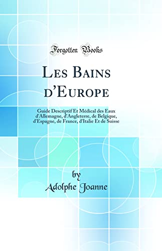 Les Bains d'Europe: Guide Descriptif Et Médical des Eaux d'Allemagne, d'Angleterre, de Belgique, d'Espagne, de France, d'Italie Et de Suisse (Classic Reprint)