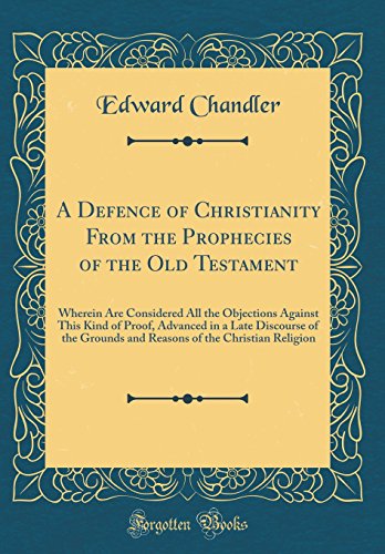 A Defence of Christianity From the Prophecies of the Old Testament: Wherein Are Considered All the Objections Against This Kind of Proof, Advanced in a Late Discourse of the Grounds and Reasons of the Christian Religion (Classic Reprint)