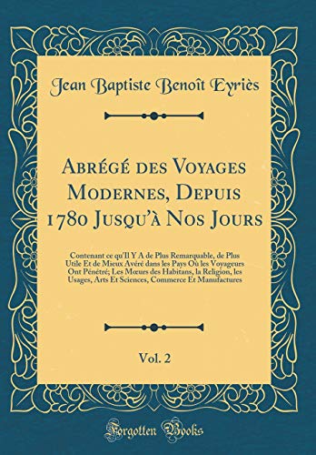 Abrégé des Voyages Modernes, Depuis 1780 Jusqu'à Nos Jours, Vol. 2: Contenant ce qu'Il Y A de Plus Remarquable, de Plus Utile Et de Mieux Avéré dans les Pays Où les Voyageurs Ont Pénétré; Les Mœurs des Habitans, la Religion, les Usages, Arts Et