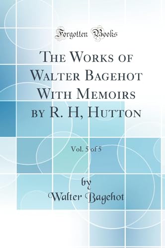 The Works of Walter Bagehot With Memoirs by R. H, Hutton, Vol. 5 of 5 (Classic Reprint)