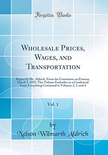 Wholesale Prices, Wages, and Transportation, Vol. 1: Report by Mr. Aldrich, From the Committee on Finance, March 3, 1893; This Volume Embodies in a Condensed Form Everything Contained in Volumes 2, 3, and 4 (Classic Reprint)