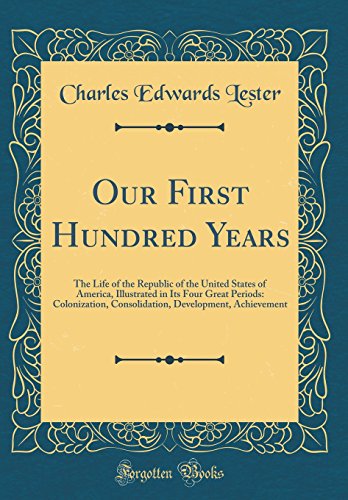 Our First Hundred Years: The Life of the Republic of the United States of America, Illustrated in Its Four Great Periods: Colonization, Consolidation, Development, Achievement (Classic Reprint)