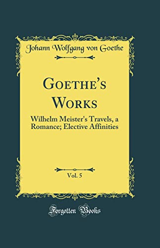 Goethe's Works, Vol. 5: Wilhelm Meister's Travels, a Romance; Elective Affinities (Classic Reprint)