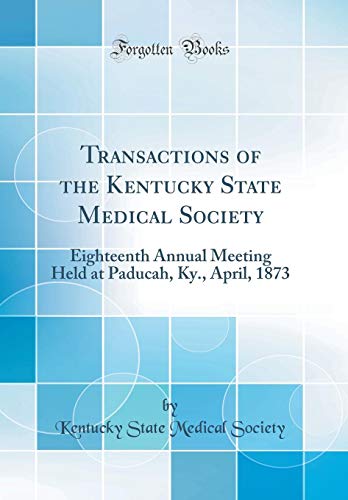 Transactions of the Kentucky State Medical Society: Eighteenth Annual Meeting Held at Paducah, Ky., April, 1873 (Classic Reprint)