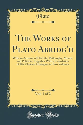 The Works of Plato Abridg''d, Vol. 1 of 2: With an Account of His Life, Philosophy, Morals, and Politicks, Together With a Translation of His Choicest Dialogues in Two Volumes (Classic Reprint)