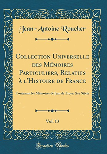 Collection Universelle des Mémoires Particuliers, Relatifs à l'Histoire de France, Vol. 13: Contenant les Mémoires de Jean de Troye; Xve Siècle (Classic Reprint)