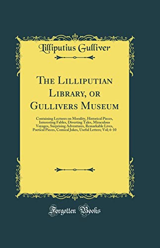 The Lilliputian Library, or Gullivers Museum: Containing Lectures on Morality, Historical Pieces, Interesting Fables, Diverting Tales, Miraculous Voyages, Surprising Adventures, Remarkable Lives, Poetical Pieces, Comical Jokes, Useful Letters; Vol; 6-10