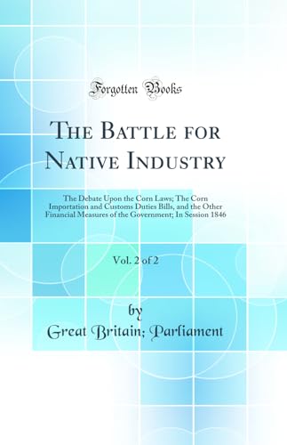 The Battle for Native Industry, Vol. 2 of 2: The Debate Upon the Corn Laws; The Corn Importation and Customs Duties Bills, and the Other Financial Measures of the Government; In Session 1846 (Classic Reprint)