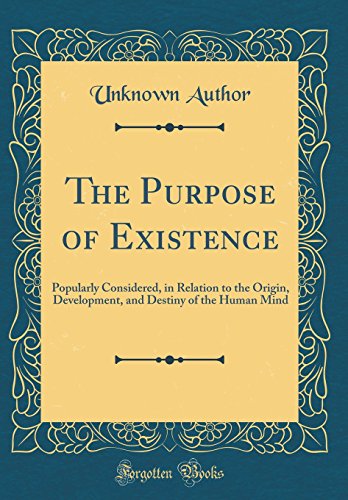 The Purpose of Existence: Popularly Considered, in Relation to the Origin, Development, and Destiny of the Human Mind (Classic Reprint)