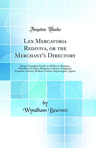 Lex Mercatoria Rediviva, or the Merchant's Directory: Being a Compleat Guide to All Men in Business, Whether as Traders, Remitters, Owners, Freighters, Captains, Insurers, Brokers, Factors, Supercargoes, Agents (Classic Reprint)