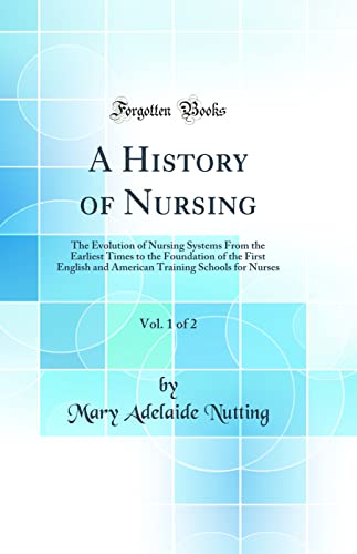 A History of Nursing, Vol. 1 of 2: The Evolution of Nursing Systems From the Earliest Times to the Foundation of the First English and American Training Schools for Nurses (Classic Reprint)